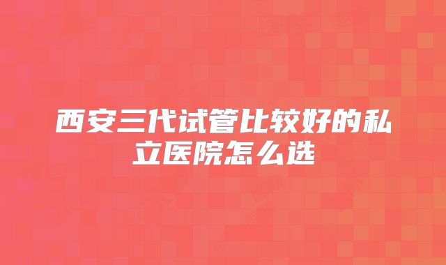 西安三代试管比较好的私立医院怎么选