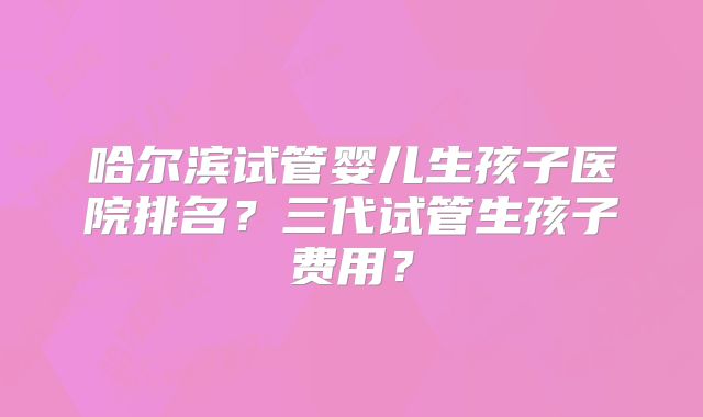 哈尔滨试管婴儿生孩子医院排名？三代试管生孩子费用？