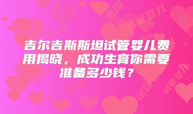 吉尔吉斯斯坦试管婴儿费用揭晓，成功生育你需要准备多少钱？