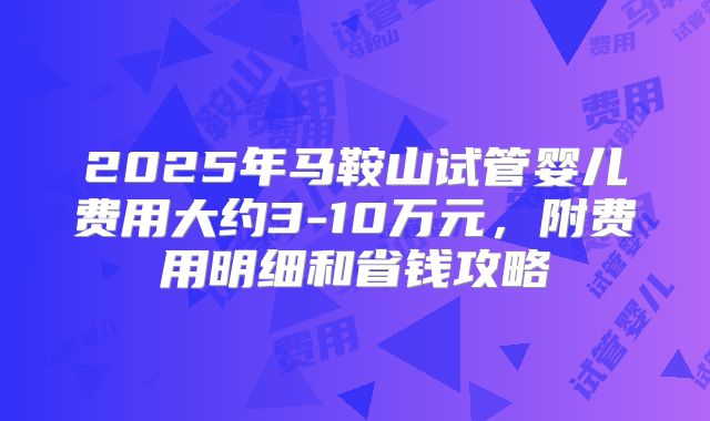 2025年马鞍山试管婴儿费用大约3-10万元,附费用明细和省钱攻略