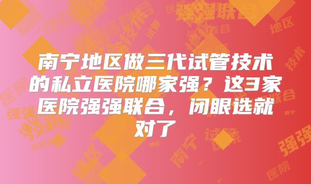 南宁地区做三代试管技术的私立医院哪家强？这3家医院强强联合，闭眼选就对了