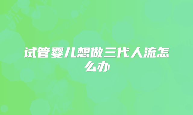 试管婴儿想做三代人流怎么办