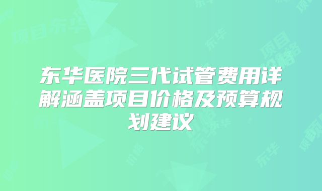 东华医院三代试管费用详解涵盖项目价格及预算规划建议