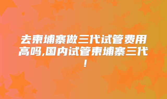 去柬埔寨做三代试管费用高吗,国内试管柬埔寨三代！