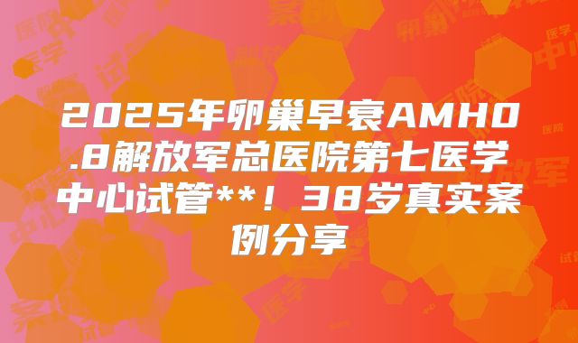 2025年卵巢早衰AMH0.8解放军总医院第七医学中心试管**！38岁真实案例分享