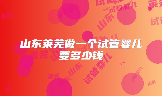 山东莱芜做一个试管婴儿要多少钱