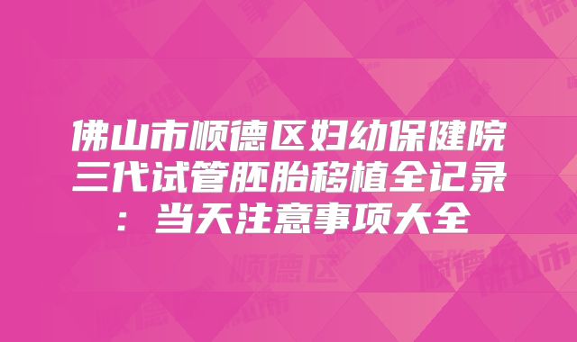 佛山市顺德区妇幼保健院三代试管胚胎移植全记录：当天注意事项大全