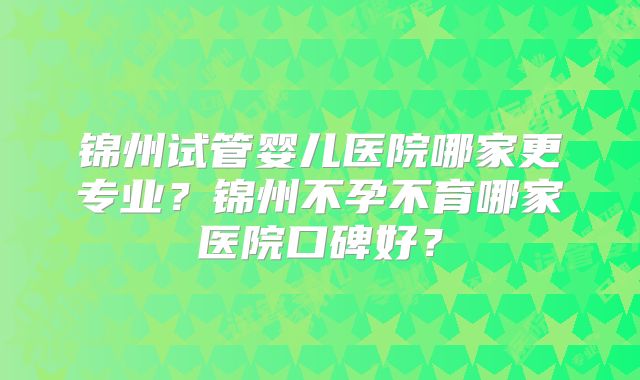 锦州试管婴儿医院哪家更专业？锦州不孕不育哪家医院口碑好？