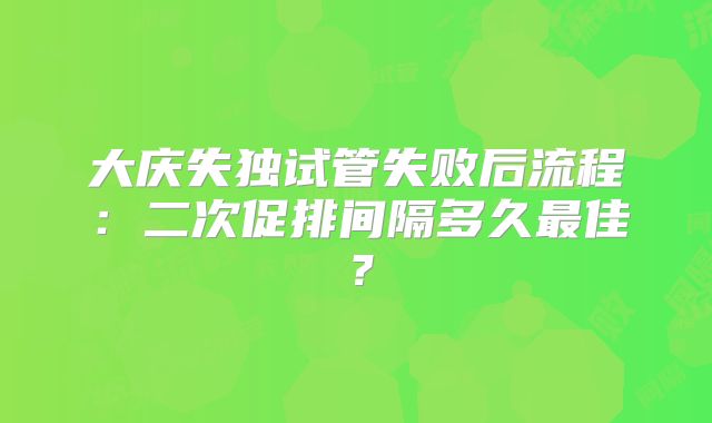 大庆失独试管失败后流程：二次促排间隔多久最佳？