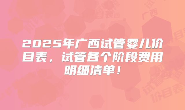 2025年广西试管婴儿价目表，试管各个阶段费用明细清单！