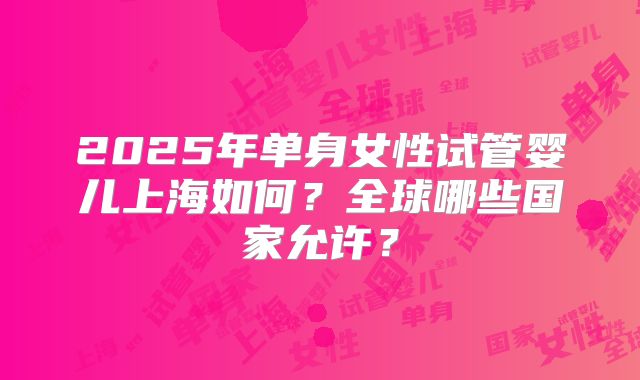2025年单身女性试管婴儿上海如何？全球哪些国家允许？