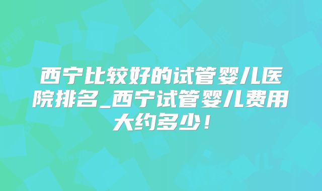 西宁比较好的试管婴儿医院排名_西宁试管婴儿费用大约多少!