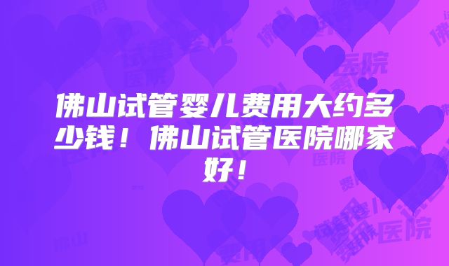 佛山试管婴儿费用大约多少钱！佛山试管医院哪家好！