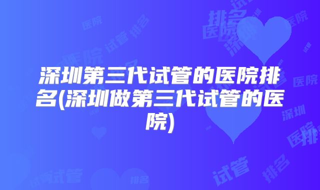 深圳第三代试管的医院排名(深圳做第三代试管的医院)