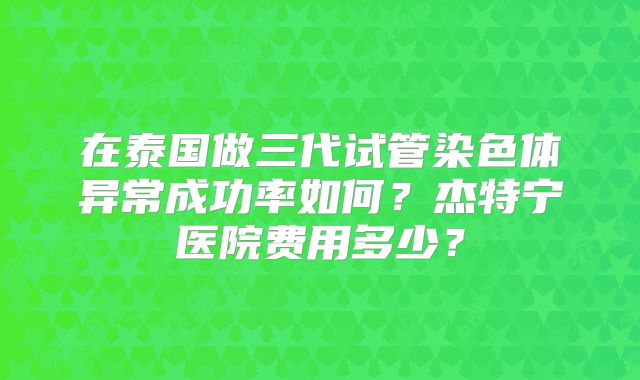 在泰国做三代试管染色体异常成功率如何？杰特宁医院费用多少？