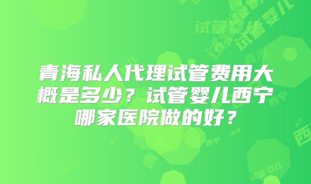 青海私人代理试管费用大概是多少？试管婴儿西宁哪家医院做的好？