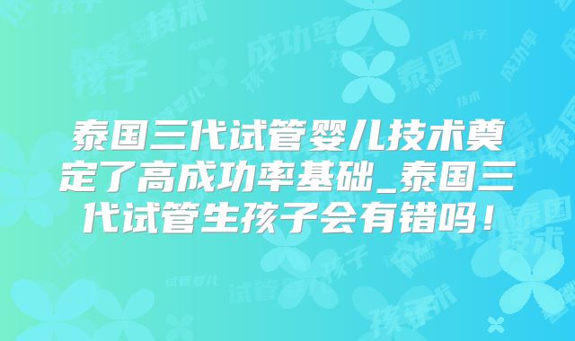 泰国三代试管婴儿技术奠定了高成功率基础_泰国三代试管生孩子会有错吗！