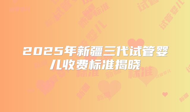 2025年新疆三代试管婴儿收费标准揭晓