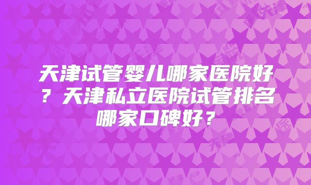 天津试管婴儿哪家医院好？天津私立医院试管排名哪家口碑好？
