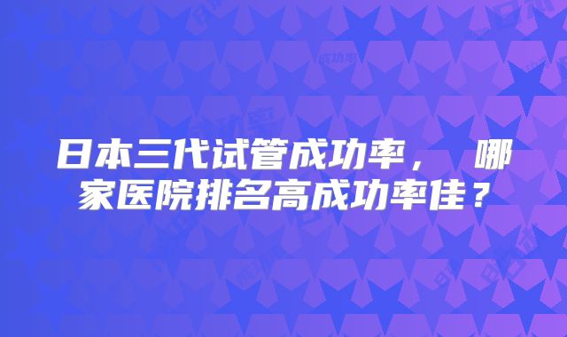 日本三代试管成功率， 哪家医院排名高成功率佳？