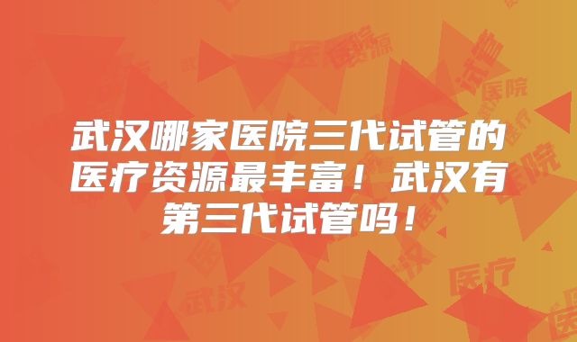 武汉哪家医院三代试管的医疗资源最丰富！武汉有第三代试管吗！