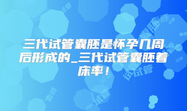 三代试管囊胚是怀孕几周后形成的_三代试管囊胚着床率！