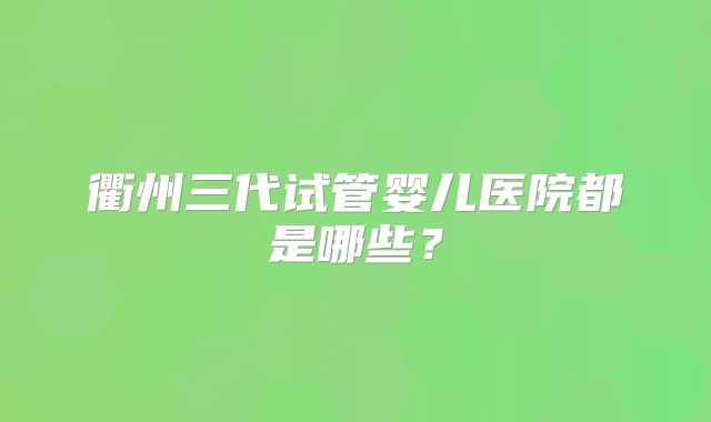 衢州三代试管婴儿医院都是哪些？