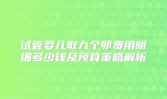 试管婴儿取九个卵费用明细多少钱及预算策略解析
