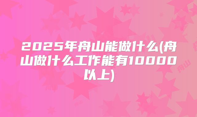 2025年舟山能做什么(舟山做什么工作能有10000以上)