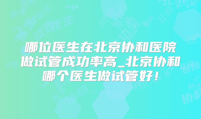 哪位医生在北京协和医院做试管成功率高_北京协和哪个医生做试管好！