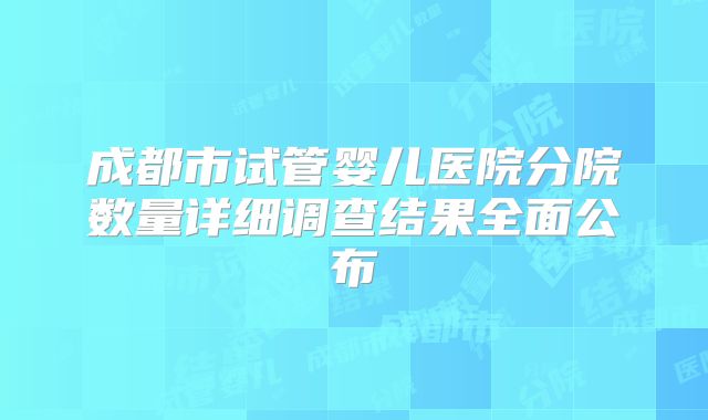 成都市试管婴儿医院分院数量详细调查结果全面公布
