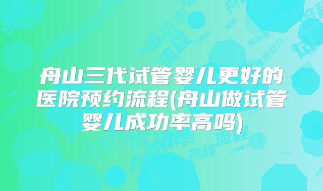 舟山三代试管婴儿更好的医院预约流程(舟山做试管婴儿成功率高吗)