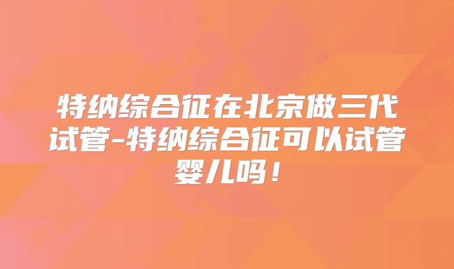 特纳综合征在北京做三代试管-特纳综合征可以试管婴儿吗！
