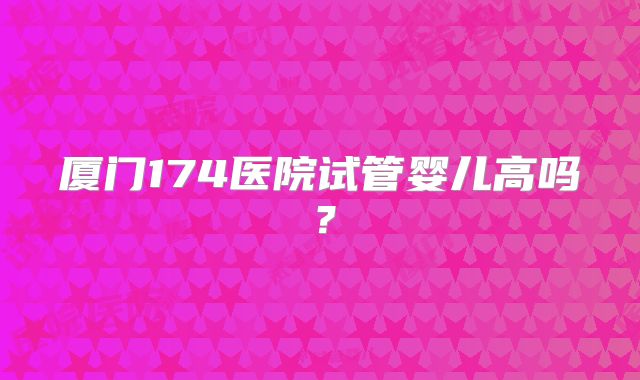 厦门174医院试管婴儿高吗？