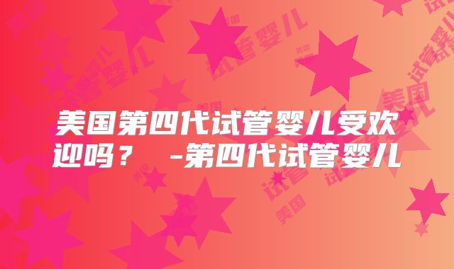 美国第四代试管婴儿受欢迎吗？ -第四代试管婴儿