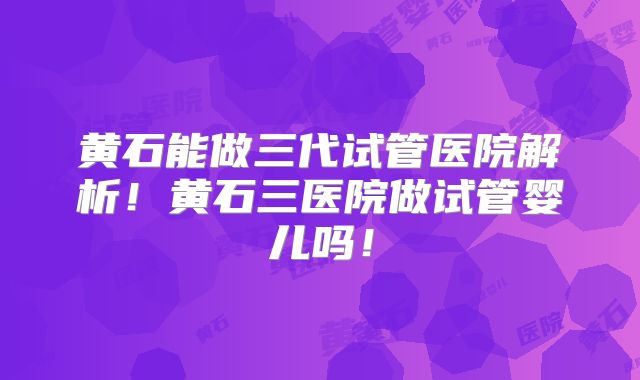 黄石能做三代试管医院解析！黄石三医院做试管婴儿吗！