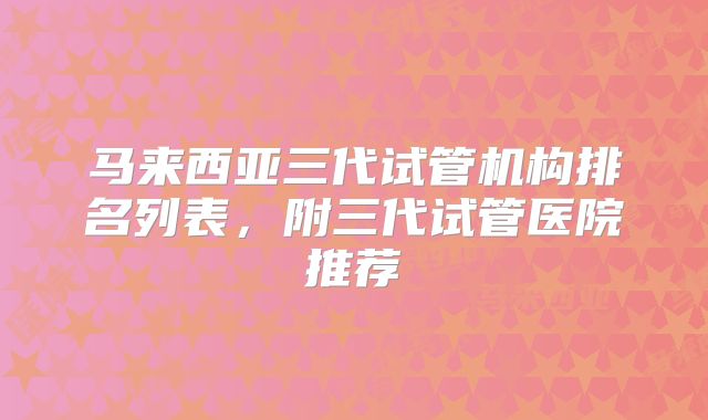 马来西亚三代试管机构排名列表，附三代试管医院推荐