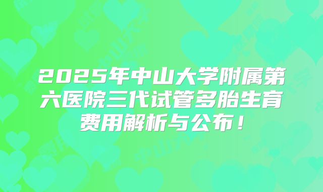 2025年中山大学附属第六医院三代试管多胎生育费用解析与公布！