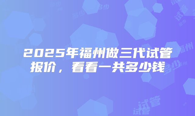 2025年福州做三代试管报价，看看一共多少钱
