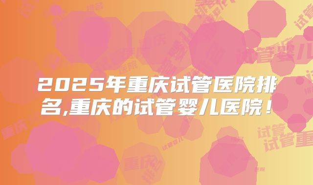 2025年重庆试管医院排名,重庆的试管婴儿医院！