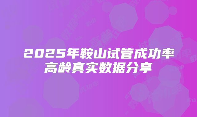 2025年鞍山试管成功率高龄真实数据分享