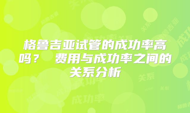 格鲁吉亚试管的成功率高吗？ 费用与成功率之间的关系分析