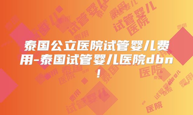 泰国公立医院试管婴儿费用-泰国试管婴儿医院dbn！