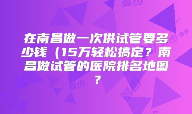 在南昌做一次供试管要多少钱(15万轻松搞定?南昌做试管的医院排名地图?