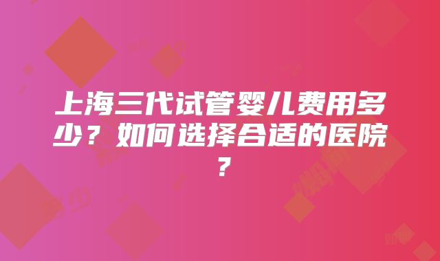 上海三代试管婴儿费用多少？如何选择合适的医院？
