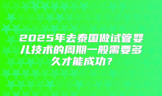 2025年去泰国做试管婴儿技术的周期一般需要多久才能成功？