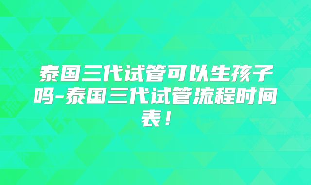 泰国三代试管可以生孩子吗-泰国三代试管流程时间表！