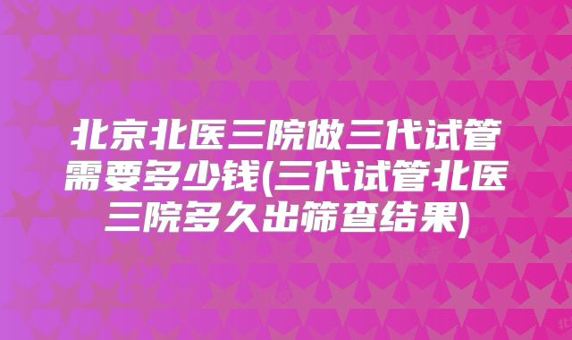 北京北医三院做三代试管需要多少钱(三代试管北医三院多久出筛查结果)