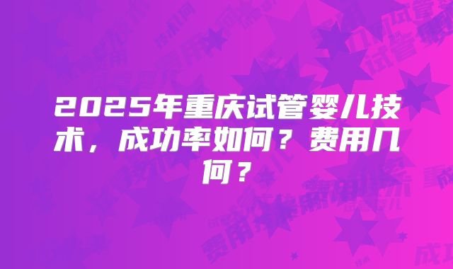 2025年重庆试管婴儿技术，成功率如何？费用几何？