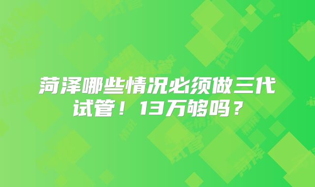 菏泽哪些情况必须做三代试管！13万够吗？